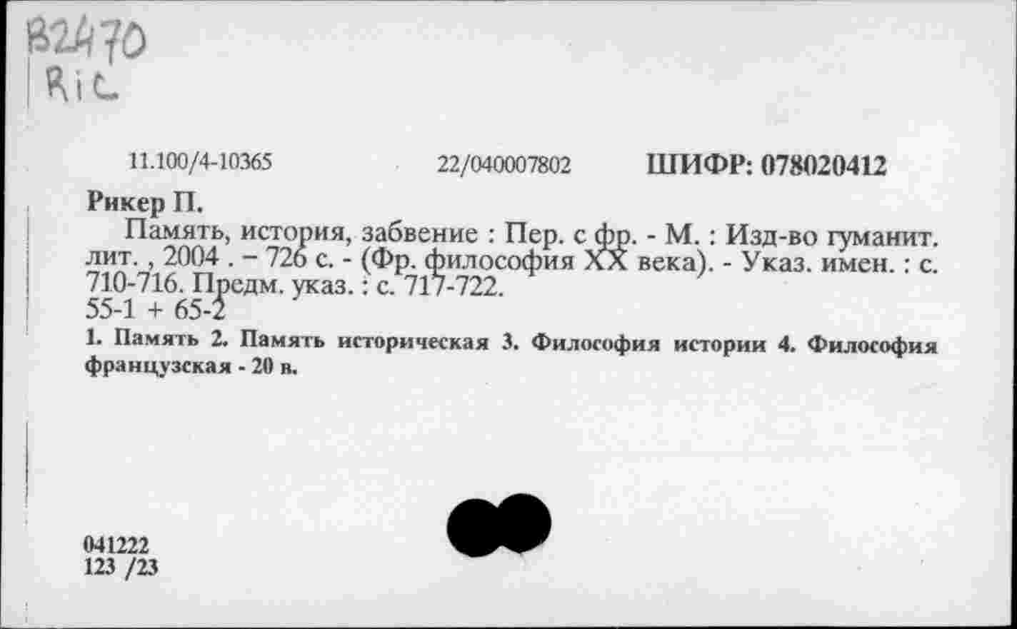 ﻿В2й?0 |Я|<-
11.100/4-10365	22/040007802 ШИФР: 078020412
Рикер П.
Память, история, забвение : Пер. с фр. - М.: Изд-во туманит, лит., 2004 . - 726 с. - (Фр. философия Хл века). - Указ. имен.: с. 710-716. Предм. указ.: с. 717-722.
55-1 + 65-5
1. Память 2. Память историческая 3. Философия истории 4. Философия французская • 20 в.
041222
123 /23